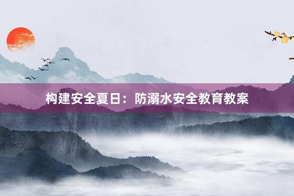 构建安全夏日：防溺水安全教育教案