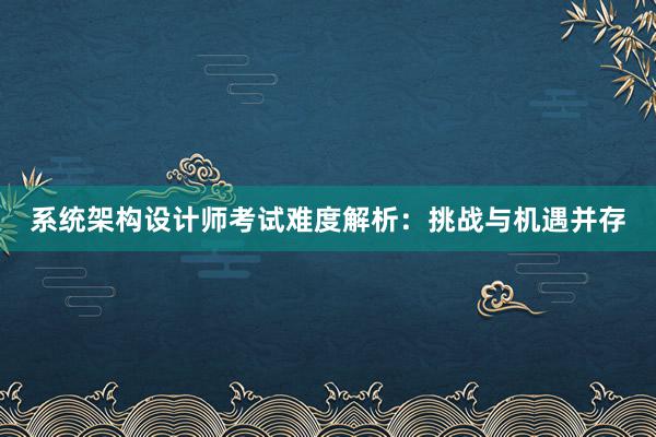 系统架构设计师考试难度解析：挑战与机遇并存