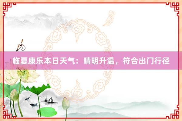 临夏康乐本日天气：晴明升温，符合出门行径