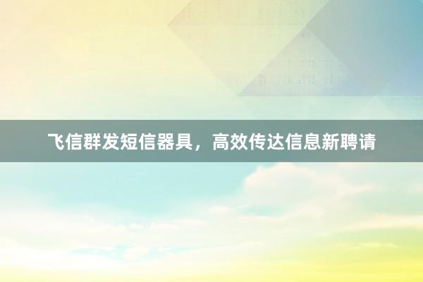 飞信群发短信器具，高效传达信息新聘请